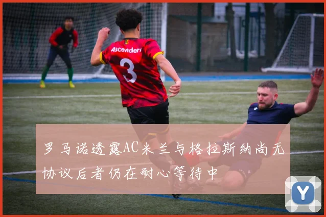 罗马诺透露AC米兰与格拉斯纳尚无协议后者仍在耐心等待中