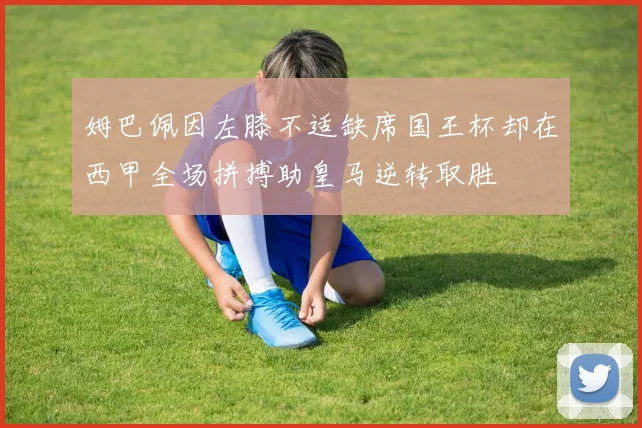 姆巴佩因左膝不适缺席国王杯却在西甲全场拼搏助皇马逆转取胜