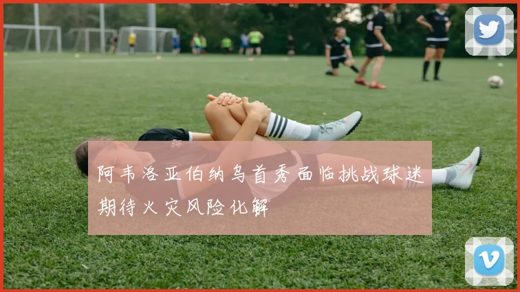 阿韦洛亚伯纳乌首秀面临挑战球迷期待火灾风险化解