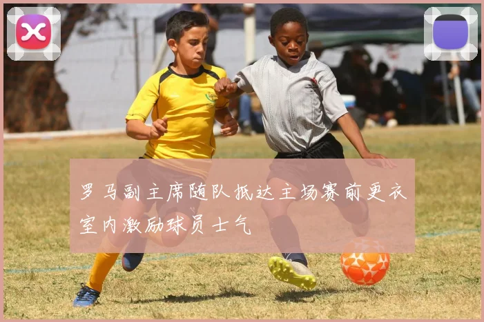 罗马副主席随队抵达主场赛前更衣室内激励球员士气