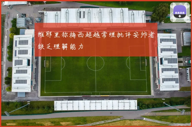 维耶里称梅西超越常理批评安帅者缺乏理解能力