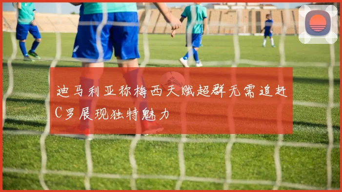 迪马利亚称梅西天赋超群无需追赶C罗展现独特魅力