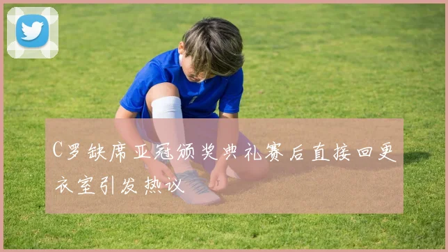 C罗缺席亚冠颁奖典礼赛后直接回更衣室引发热议