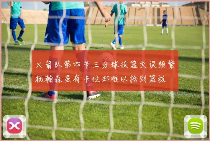 火箭队第四节三分球投篮失误频繁杨瀚森虽有卡位却难以抢到篮板