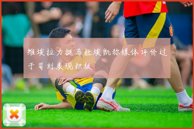 维埃拉力挺马杜埃凯称媒体评价过于苛刻表现积极