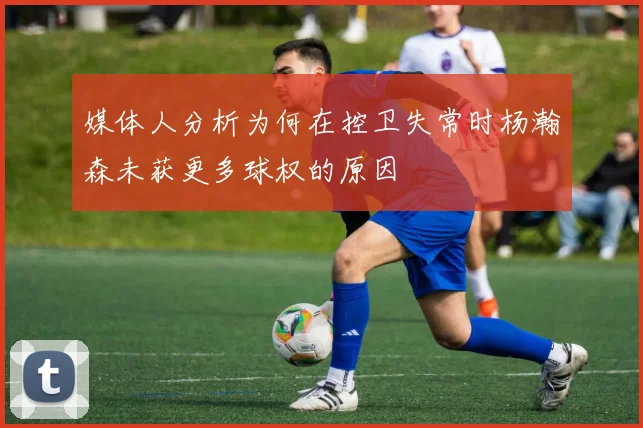 媒体人分析为何在控卫失常时杨瀚森未获更多球权的原因