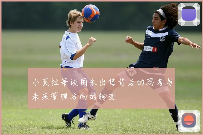 小莫拉蒂谈国米出售背后的思考与未来管理方向的转变