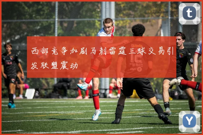 西部竞争加剧马刺雷霆三球交易引发联盟震动