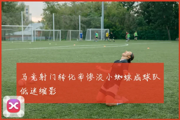 马竞射门转化率惨淡小蜘蛛成球队低迷缩影
