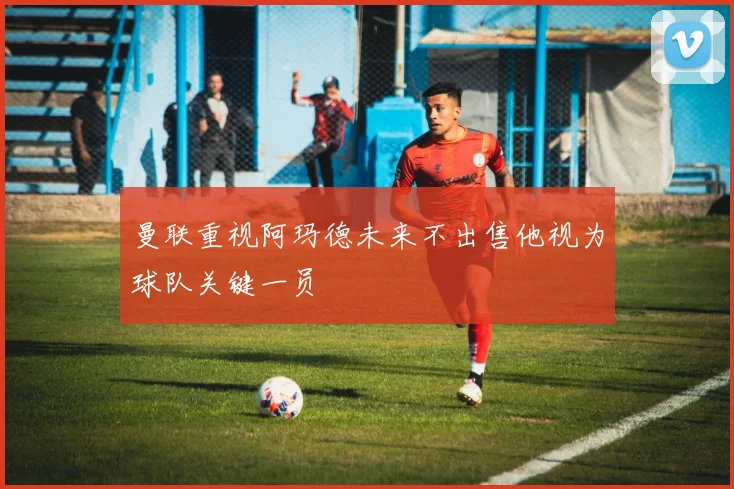 曼联重视阿玛德未来不出售他视为球队关键一员
