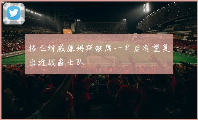格兰特威廉姆斯缺席一年后有望复出迎战爵士队