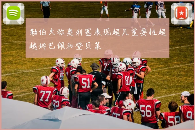 勒伯夫称奥利塞表现超凡重要性超越姆巴佩和登贝莱
