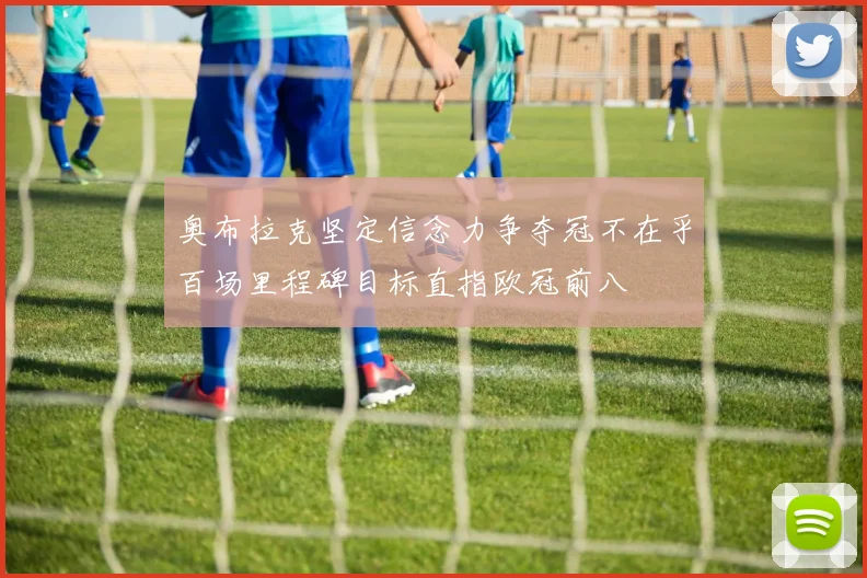 奥布拉克坚定信念力争夺冠不在乎百场里程碑目标直指欧冠前八