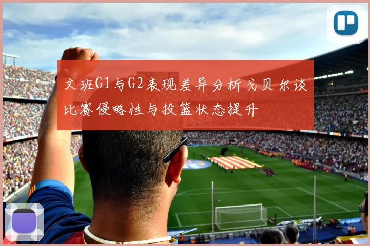 文班G1与G2表现差异分析戈贝尔谈比赛侵略性与投篮状态提升