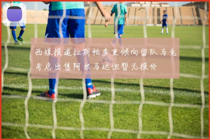 西媒报道拉斯帕多里倾向留队马竞考虑出售阿尔马达但暂无报价