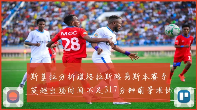斯基拉分析道格拉斯路易斯本赛季英超出场时间不足317分钟前景堪忧