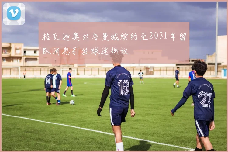 格瓦迪奥尔与曼城续约至2031年留队消息引发球迷热议
