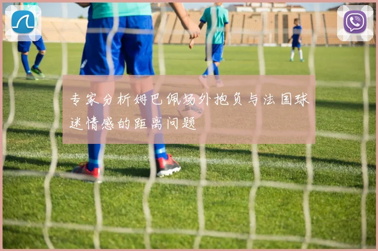 专家分析姆巴佩场外抱负与法国球迷情感的距离问题